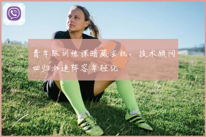 青年队训练课暗藏玄机，技术顾问回归加速阵容年轻化
