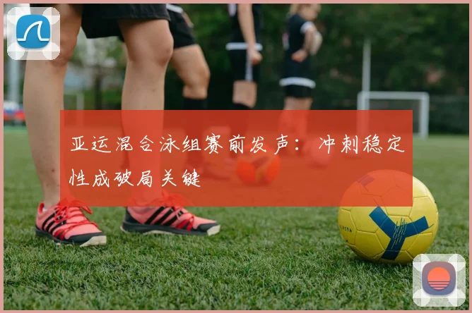 亚运混合泳组赛前发声：冲刺稳定性成破局关键