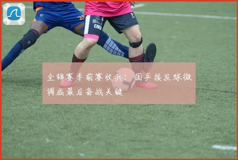 全锦赛季前赛收兵：国乒接发球微调成最后备战关键