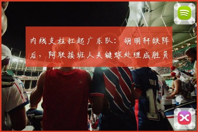内线支柱扛起广东队：胡明轩缺阵后，阿联接班人关键球处理成胜负手