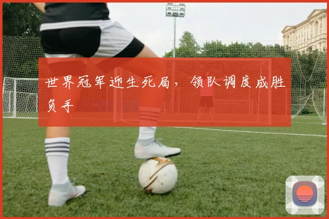 世界冠军迎生死局，领队调度成胜负手