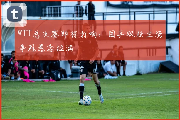 WTT总决赛即将打响，国乒双核主场争冠悬念拉满