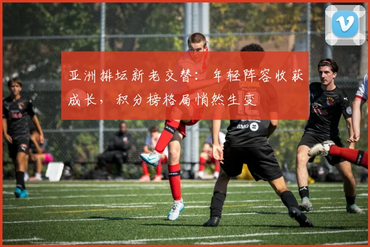 亚洲排坛新老交替：年轻阵容收获成长，积分榜格局悄然生变
