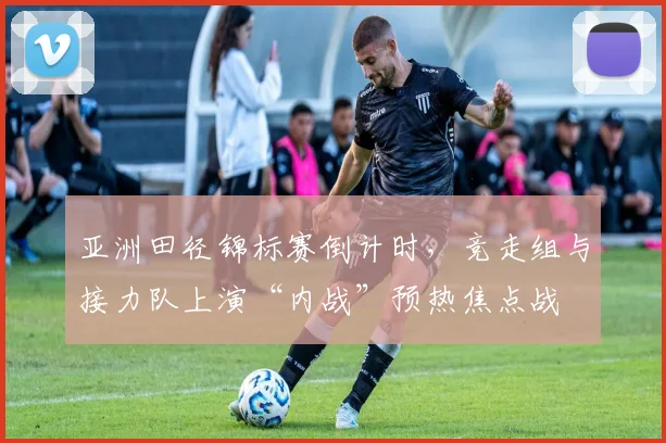 亚洲田径锦标赛倒计时，竞走组与接力队上演“内战”预热焦点战