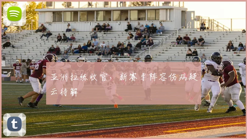 亚洲拉练收官，新赛季阵容伤病疑云待解