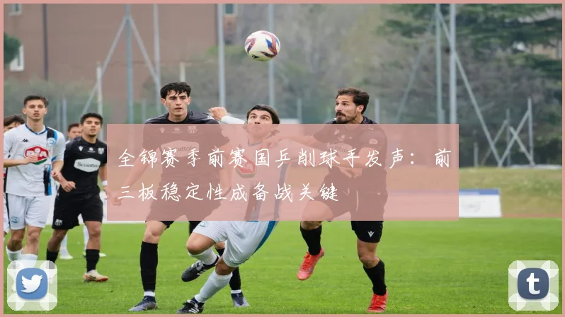 全锦赛季前赛国乒削球手发声：前三板稳定性成备战关键