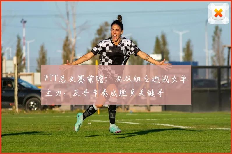 WTT总决赛前瞻：混双组合迎战女单主力，反手节奏成胜负关键手