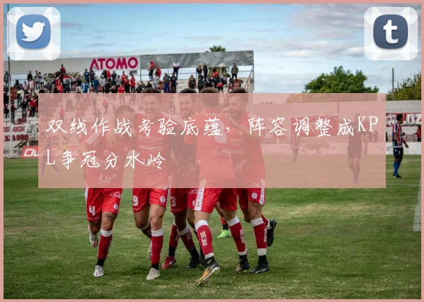 双线作战考验底蕴，阵容调整成KPL争冠分水岭