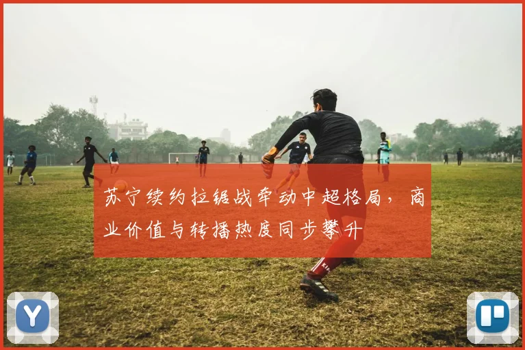 苏宁续约拉锯战牵动中超格局，商业价值与转播热度同步攀升