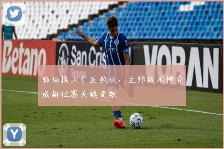 临场换人引发热议，主帅战术博弈成排位赛关键变数