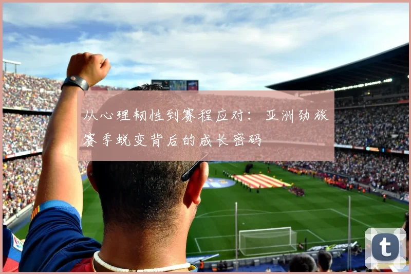从心理韧性到赛程应对：亚洲劲旅赛季蜕变背后的成长密码