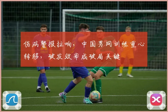 伤病警报拉响，中国男网训练重心转移，破发效率成破局关键
