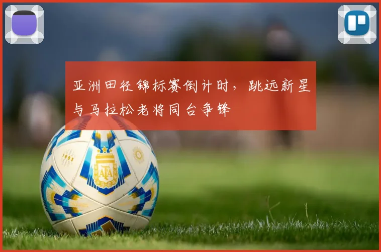 亚洲田径锦标赛倒计时，跳远新星与马拉松老将同台争锋
