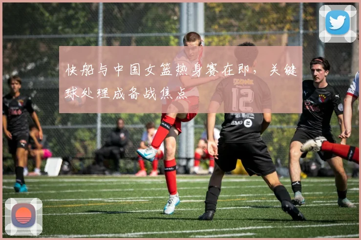 快船与中国女篮热身赛在即，关键球处理成备战焦点