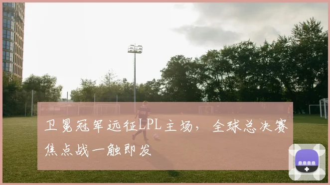 卫冕冠军远征LPL主场，全球总决赛焦点战一触即发