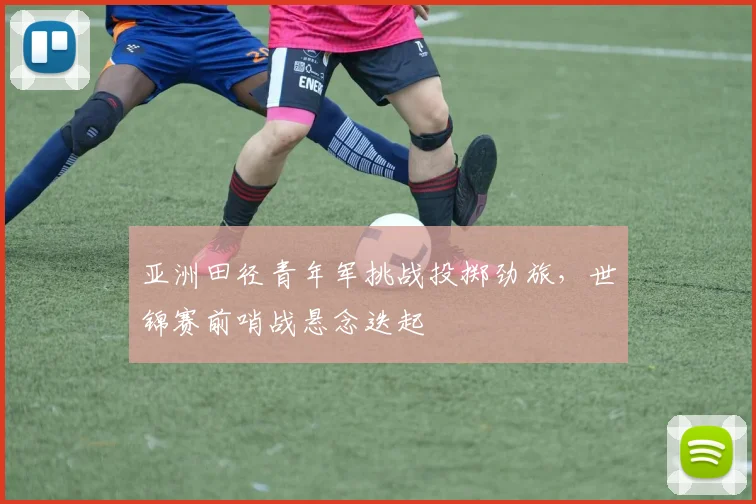 亚洲田径青年军挑战投掷劲旅，世锦赛前哨战悬念迭起