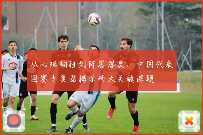 从心理韧性到阵容厚度，中国代表团赛季复盘揭示两大关键课题