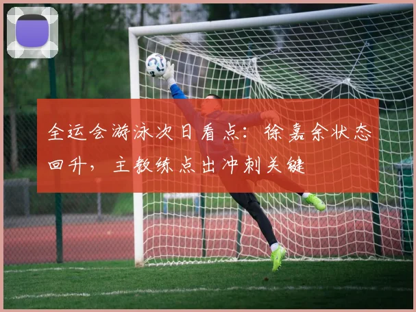 全运会游泳次日看点：徐嘉余状态回升，主教练点出冲刺关键