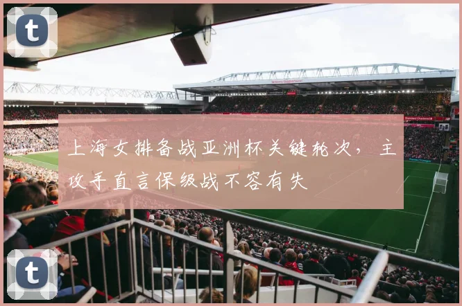 上海女排备战亚洲杯关键轮次，主攻手直言保级战不容有失