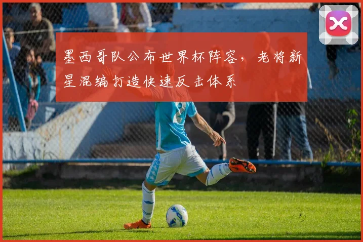 墨西哥队公布世界杯阵容,老将新星混编打造快速反击体系