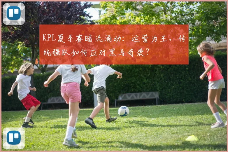 KPL夏季赛暗流涌动：运营为王，传统强队如何应对黑马奇袭？