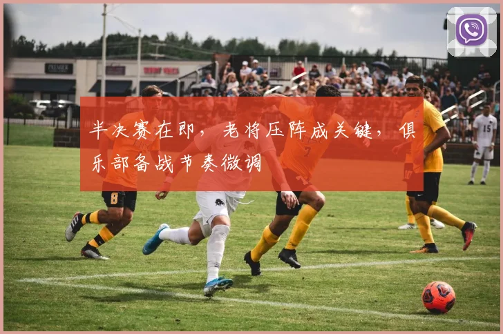 半决赛在即，老将压阵成关键，俱乐部备战节奏微调