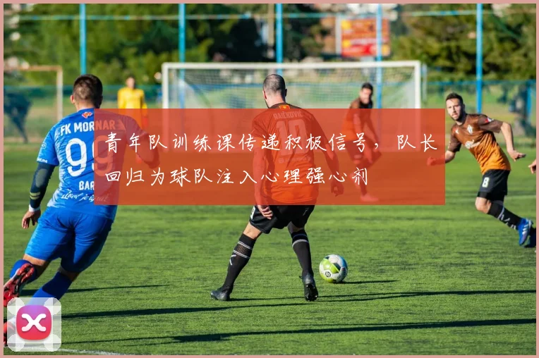 青年队训练课传递积极信号，队长回归为球队注入心理强心剂