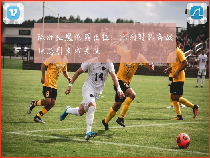 欧洲红魔低调出征，比利时队备战状态引多方关注