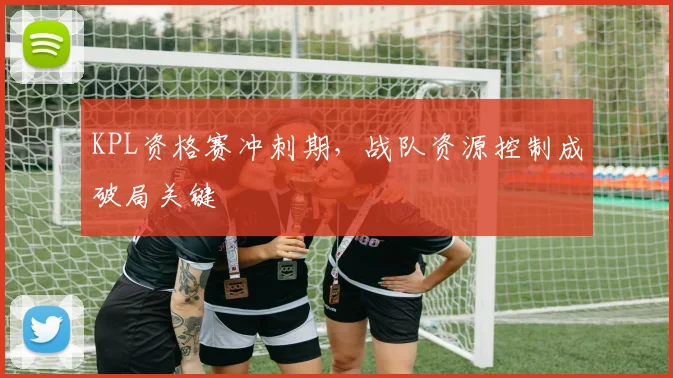 KPL资格赛冲刺期，战队资源控制成破局关键