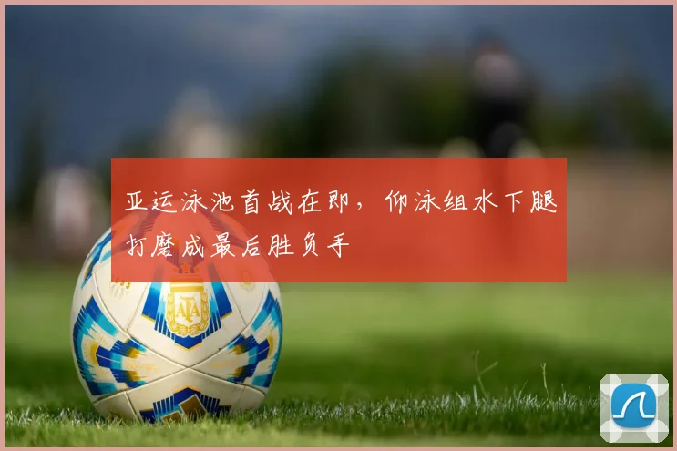 亚运泳池首战在即，仰泳组水下腿打磨成最后胜负手