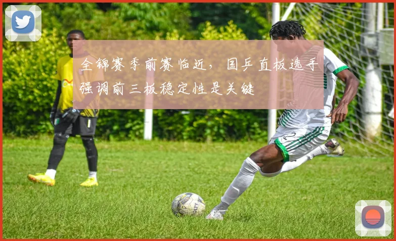 全锦赛季前赛临近，国乒直板选手强调前三板稳定性是关键