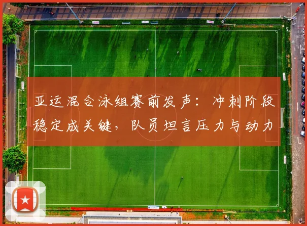 亚运混合泳组赛前发声：冲刺阶段稳定成关键，队员坦言压力与动力并存