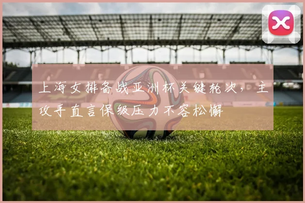 上海女排备战亚洲杯关键轮次，主攻手直言保级压力不容松懈