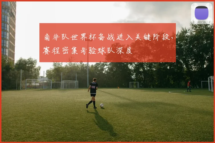 南非队世界杯备战进入关键阶段，赛程密集考验球队深度